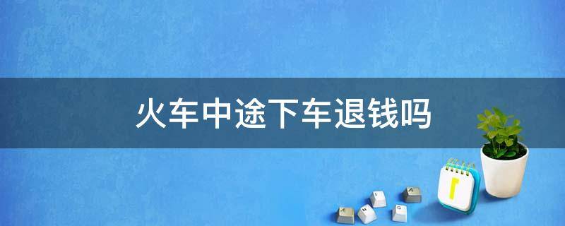 火车中途下车退钱吗 坐火车半途想下车可以退钱吗