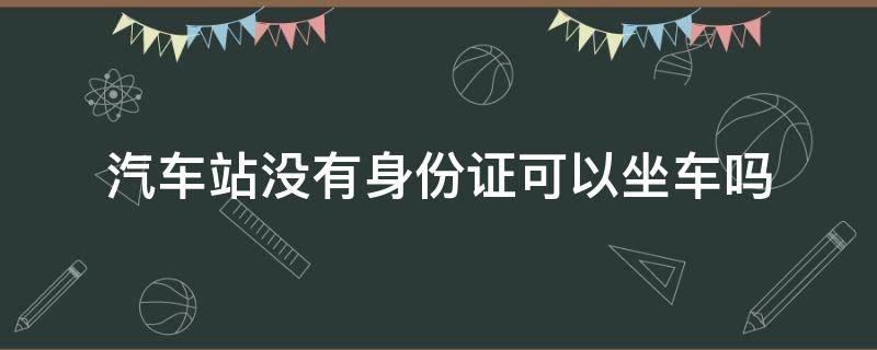 汽车站没有身份证可以坐车吗（汽车站没有身份证可以坐车吗,有照片）