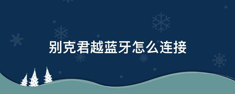 别克君越蓝牙怎么连接 别克君越蓝牙怎么连接不上