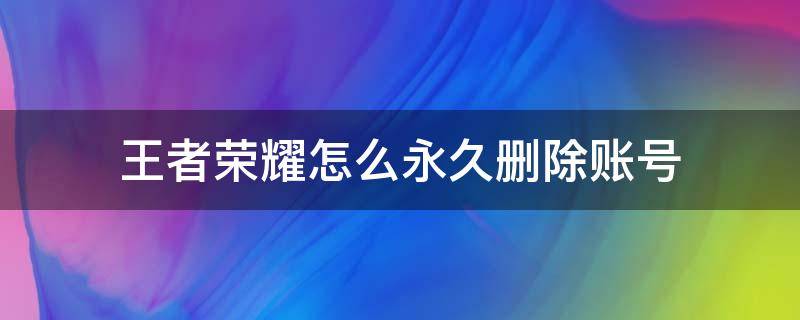 王者荣耀怎么永久删除账号（王者荣耀怎么永久删除一个的账号）