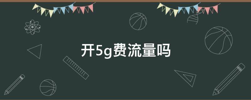 开5g费流量吗（手机打开5g费流量吗）