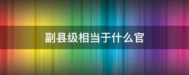 副县级相当于什么官 副县级什么级别官位