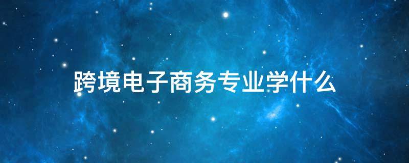 跨境电子商务专业学什么（职高跨境电子商务专业学什么）