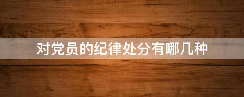 对党员的纪律处分有哪几种（对党员的纪律处分有哪几种,党内最高的纪律处分是什么）