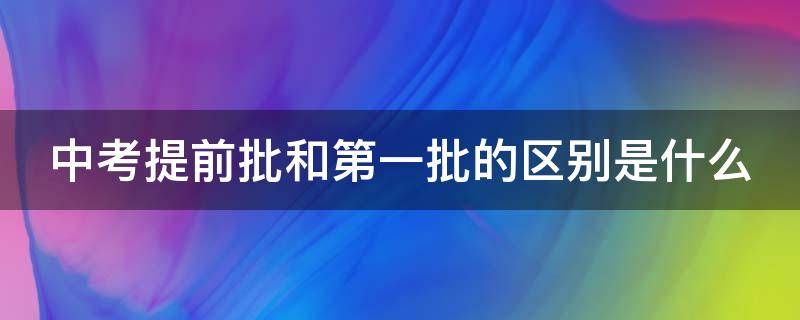 中考提前批和第一批的区别是什么 中考提前批和第一批的区别是什么连云港