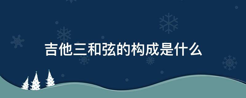 吉他三和弦的构成是什么 吉他和弦的音是怎么组成的