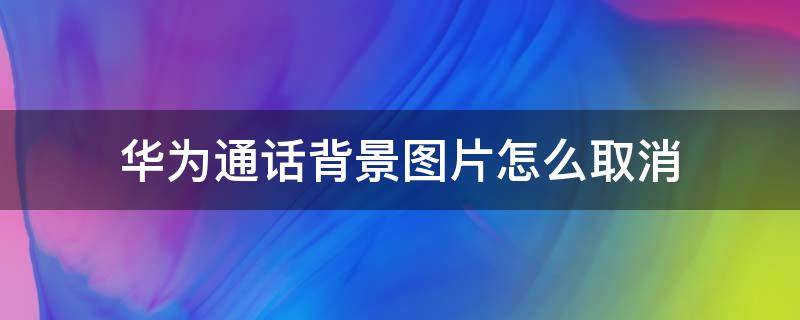 华为通话背景图片怎么取消（怎样关掉华为手机通话背景图）