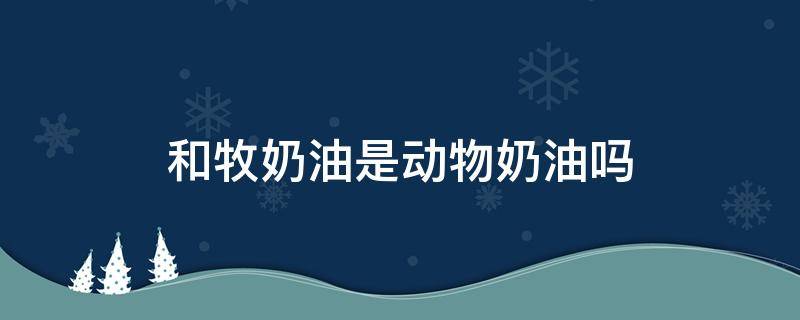 和牧奶油是动物奶油吗 和牧牛奶奶油是动物奶油吗