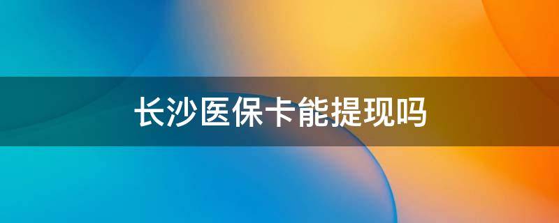 长沙医保卡能提现吗 长沙医保帐户余额能提现吗