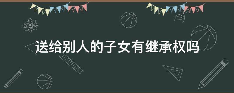 送给别人的子女有继承权吗 送出子女享有继承权吗