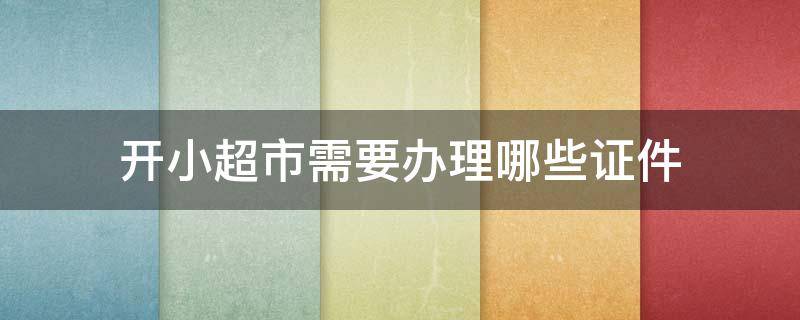 开小超市需要办理哪些证件 开小型超市需要办理哪些证件