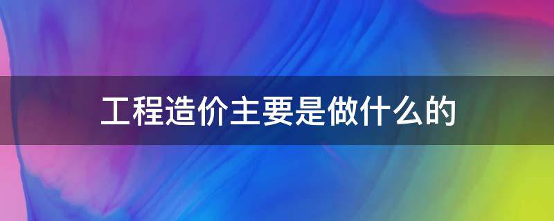 工程造价主要是做什么的（工程造价主要是干啥的）