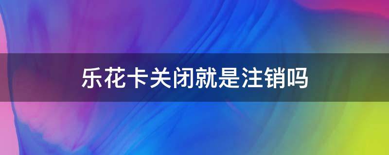 乐花卡关闭就是注销吗 乐花卡注销后还能开通吗