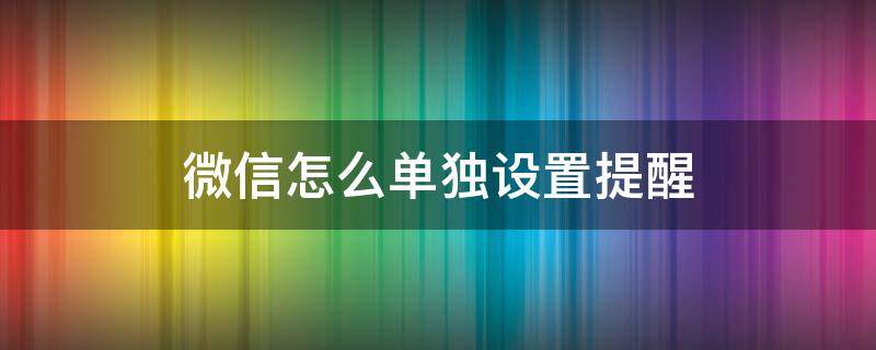 微信怎么单独设置提醒 微信怎么单独设置提醒音