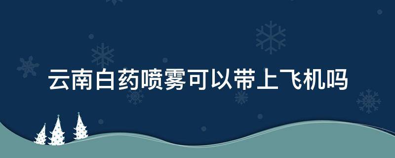 云南白药喷雾可以带上飞机吗（云南白药喷雾能不能带上飞机）