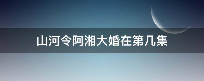 山河令阿湘大婚在第几集 山河令啊湘结婚是哪一集