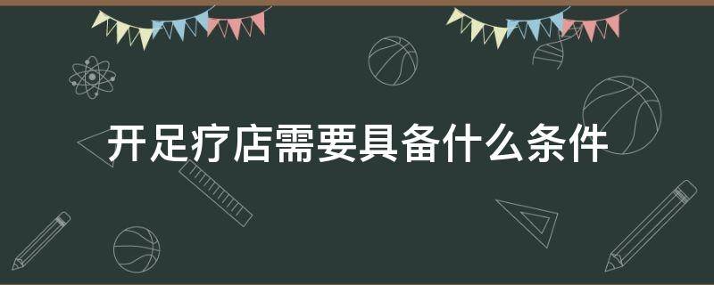 开足疗店需要具备什么条件（开足疗店需要注意哪些问题）