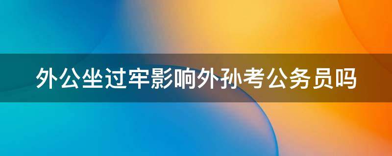 外公坐过牢影响外孙考公务员吗（政审三代包括外公外婆吗）