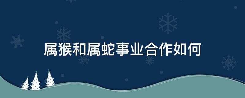 属猴和属蛇事业合作如何 属蛇与属猴合作怎么样?顺利吗?