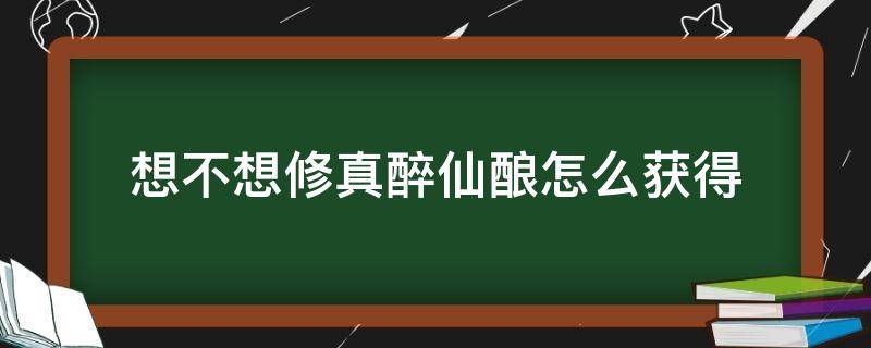 想不想修真醉仙酿怎么获得（想不想修真图醉仙酿获取）