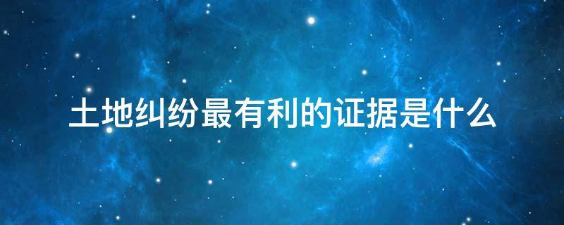 土地纠纷最有利的证据是什么 土地纠纷最有利的证据土地纠纷怎么解决