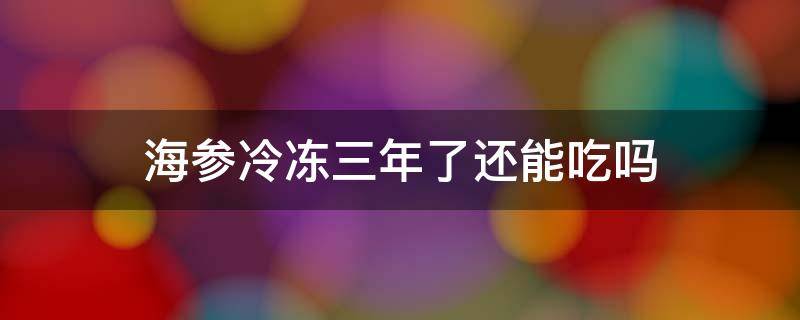 海参冷冻三年了还能吃吗 海参冰冻三年还能吃吗