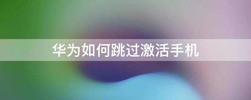 华为如何跳过激活手机 华为如何跳过激活手机密码忘记了