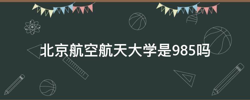 北京航空航天大学是985吗（北京航空航天大学是985吗还是211）