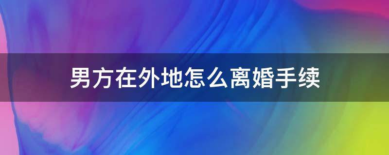 男方在外地怎么离婚手续 男方在外地怎样才离婚