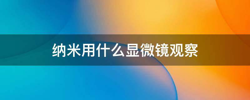 纳米用什么显微镜观察 用显微镜看纳米