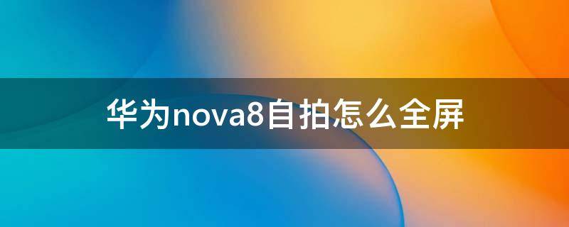 华为nova8自拍怎么全屏（华为nova7pro自拍怎么设置全屏）