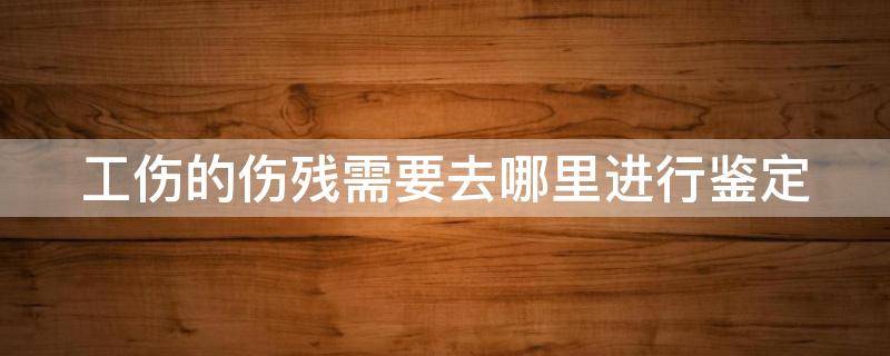 工伤的伤残需要去哪里进行鉴定 工伤去什么部门鉴定伤残要带什么资料