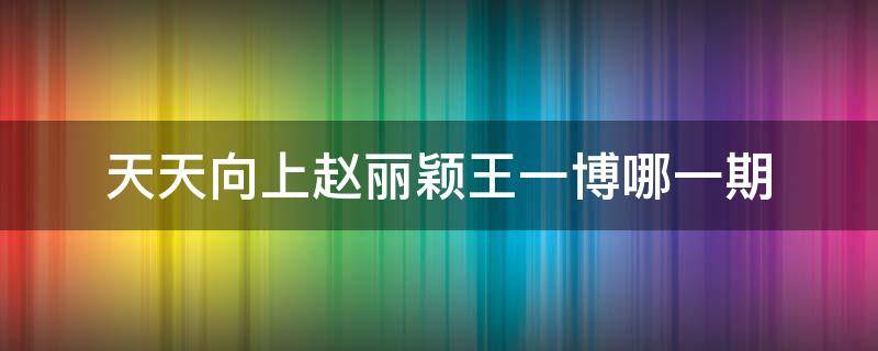 天天向上赵丽颖王一博哪一期（天天向上赵丽颖王一博哪一期2020）