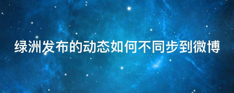 绿洲发布的动态如何不同步到微博 绿洲发布的动态怎么不同步到微博