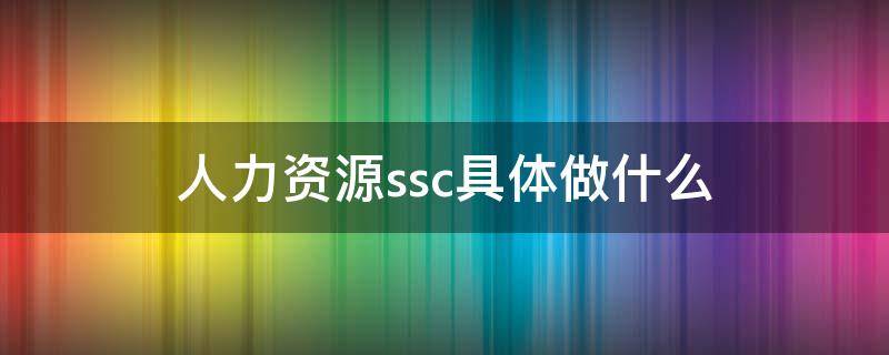 人力资源ssc具体做什么（人力资源ssc工作流程）