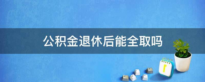 公积金退休后能全取吗 住房公积金退休后能全部取出来吗