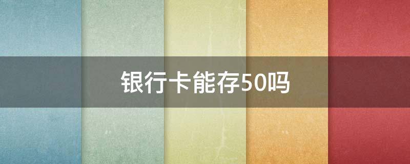 银行卡能存50吗（银行卡能存50元的吗）