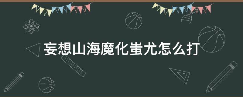 妄想山海魔化蚩尤怎么打（妄想山海蚩尤怎么过）