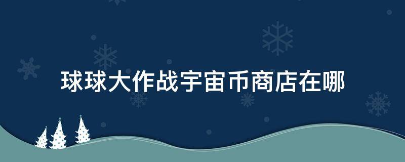 球球大作战宇宙币商店在哪 球球大作战宇宙币商店在哪2021