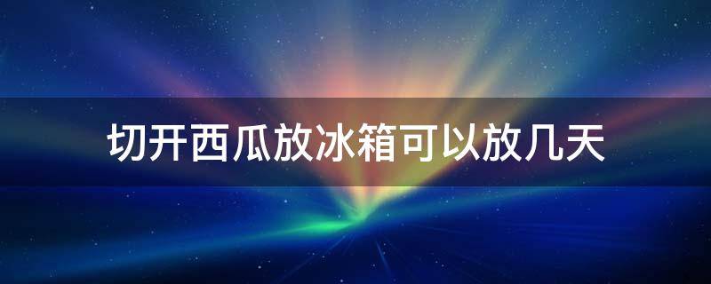 切开西瓜放冰箱可以放几天（西瓜切开了能在冰箱放几天）