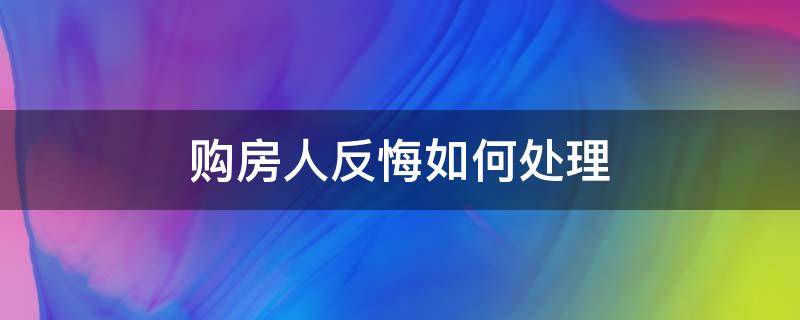 购房人反悔如何处理 卖房买家反悔怎么办