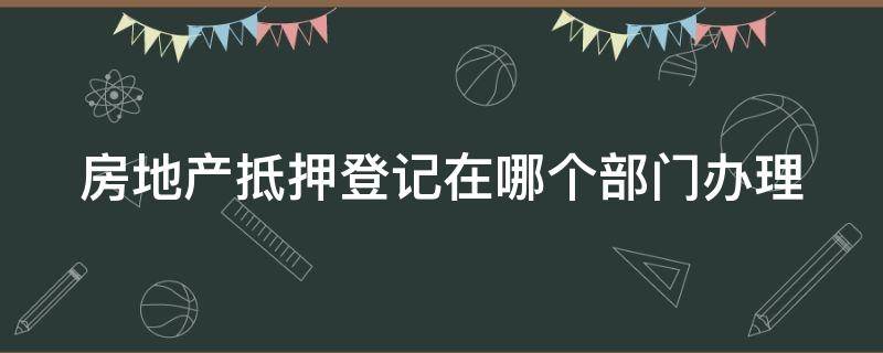 房地产抵押登记在哪个部门办理（房地产抵押登记在哪个部门办理手续）