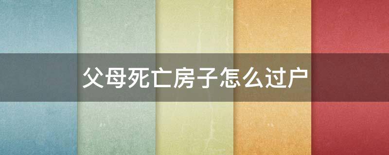 父母死亡房子怎么过户 父母亡故房子如何过户