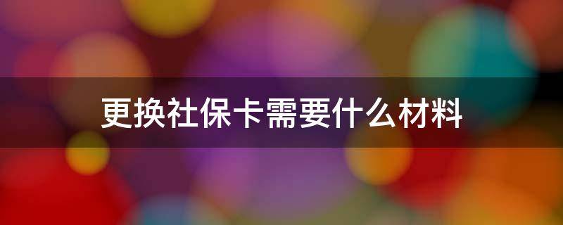 更换社保卡需要什么材料 重庆更换社保卡需要什么材料