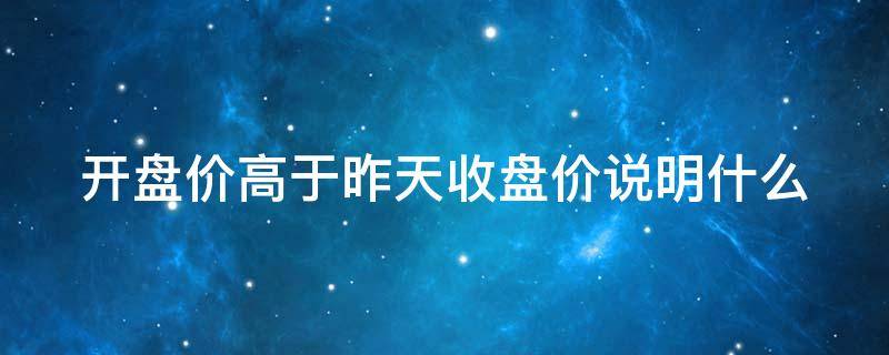 开盘价高于昨天收盘价说明什么（开盘价高于昨天收盘价说明什么问题）