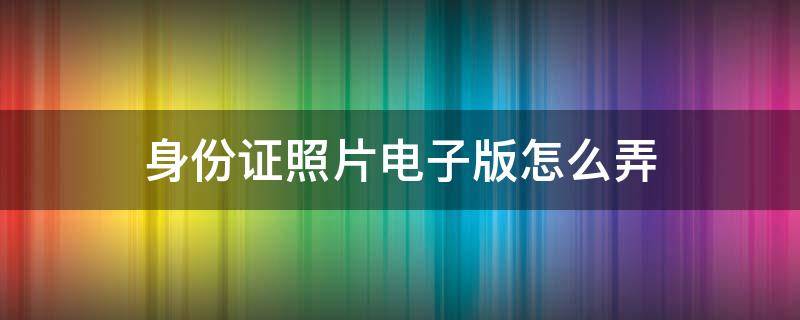 身份证照片电子版怎么弄 身份证照片电子版怎么弄啊