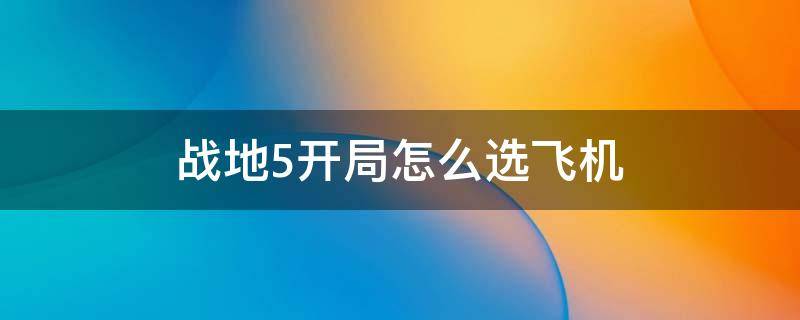 战地5开局怎么选飞机 战地5里面怎么选择飞机开局