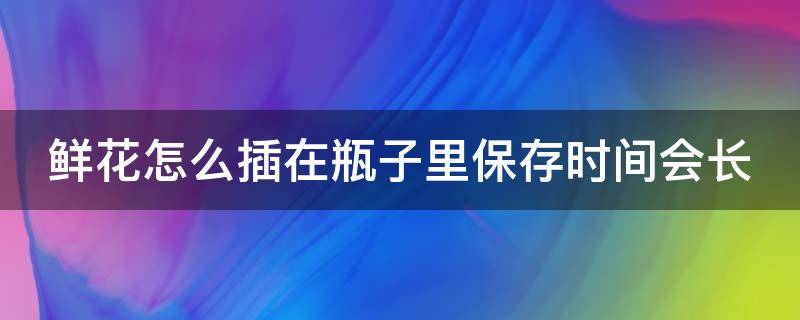 鲜花怎么插在瓶子里保存时间会长 鲜花怎么插在瓶子里保存时间会长一些