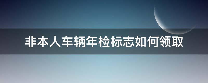 非本人车辆年检标志如何领取 非车主领取年检标志注意事项