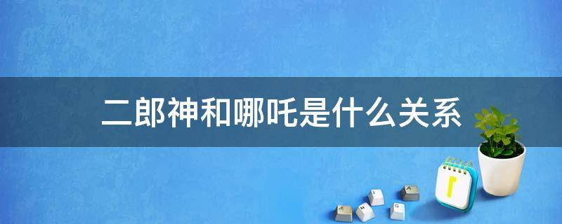 二郎神和哪吒是什么关系 二郎神跟哪吒是什么关系